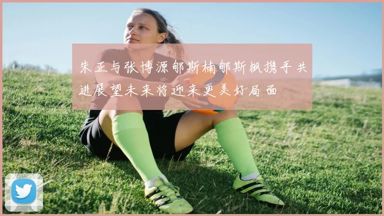 朱正与张博源郇斯楠郇斯枫携手共进展望未来将迎来更美好局面